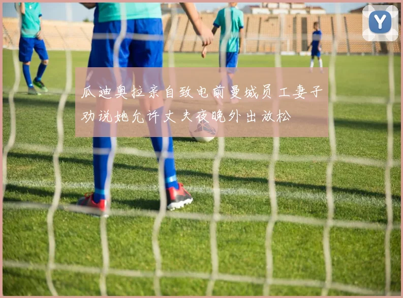 瓜迪奥拉亲自致电前曼城员工妻子劝说她允许丈夫夜晚外出放松